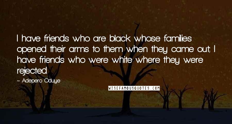 Adepero Oduye Quotes: I have friends who are black whose families opened their arms to them when they came out; I have friends who were white where they were rejected.