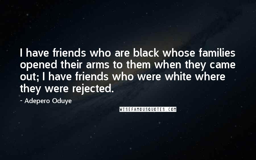 Adepero Oduye Quotes: I have friends who are black whose families opened their arms to them when they came out; I have friends who were white where they were rejected.