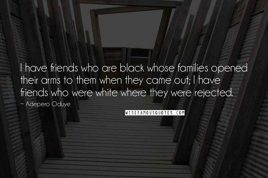 Adepero Oduye Quotes: I have friends who are black whose families opened their arms to them when they came out; I have friends who were white where they were rejected.