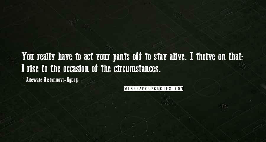 Adewale Akinnuoye-Agbaje Quotes: You really have to act your pants off to stay alive. I thrive on that; I rise to the occasion of the circumstances.