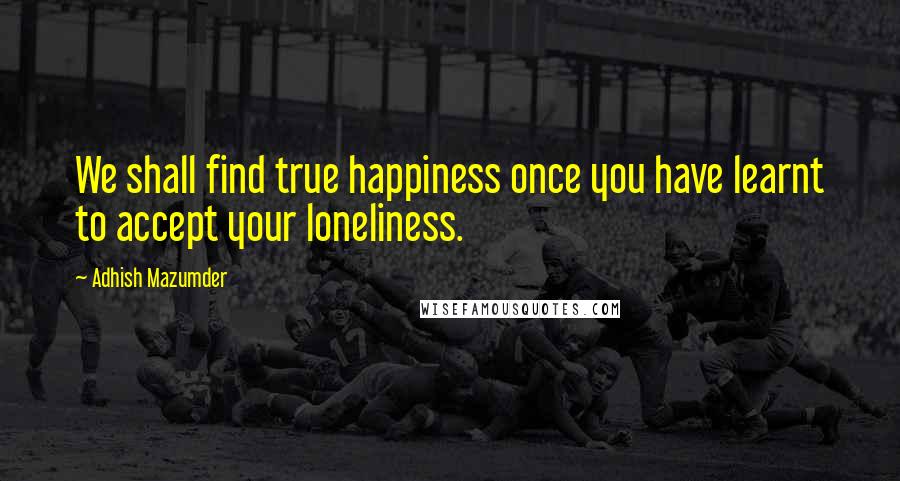 Adhish Mazumder Quotes: We shall find true happiness once you have learnt to accept your loneliness.