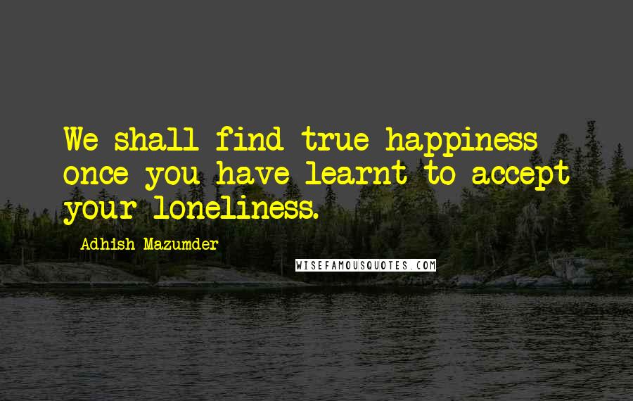 Adhish Mazumder Quotes: We shall find true happiness once you have learnt to accept your loneliness.