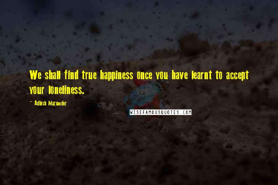 Adhish Mazumder Quotes: We shall find true happiness once you have learnt to accept your loneliness.