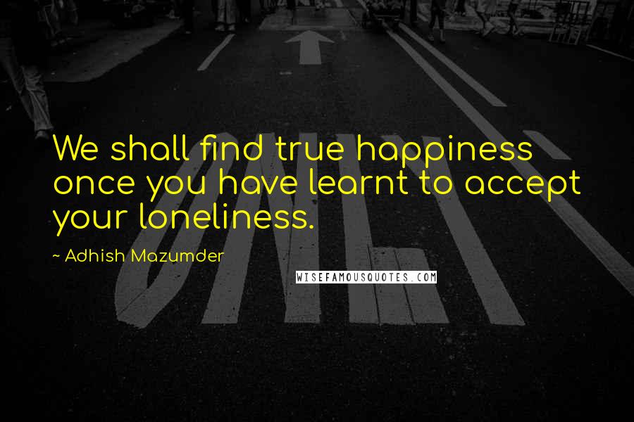 Adhish Mazumder Quotes: We shall find true happiness once you have learnt to accept your loneliness.