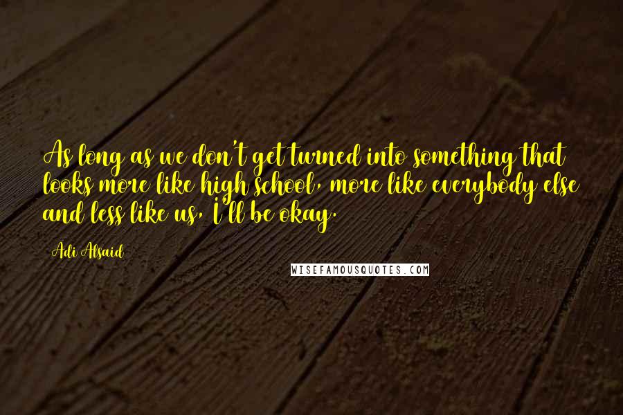 Adi Alsaid Quotes: As long as we don't get turned into something that looks more like high school, more like everybody else and less like us, I'll be okay.