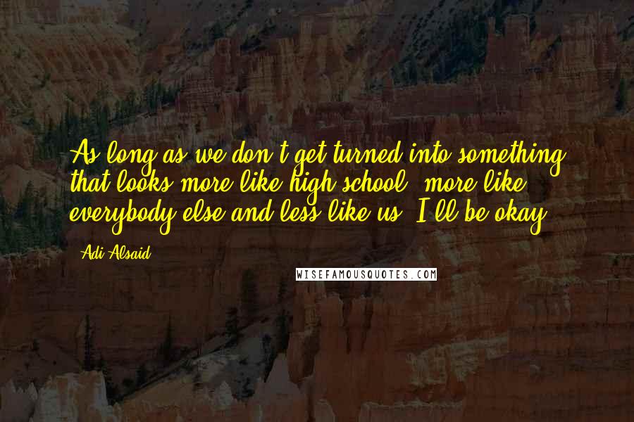 Adi Alsaid Quotes: As long as we don't get turned into something that looks more like high school, more like everybody else and less like us, I'll be okay.