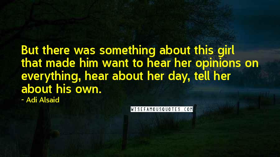 Adi Alsaid Quotes: But there was something about this girl that made him want to hear her opinions on everything, hear about her day, tell her about his own.