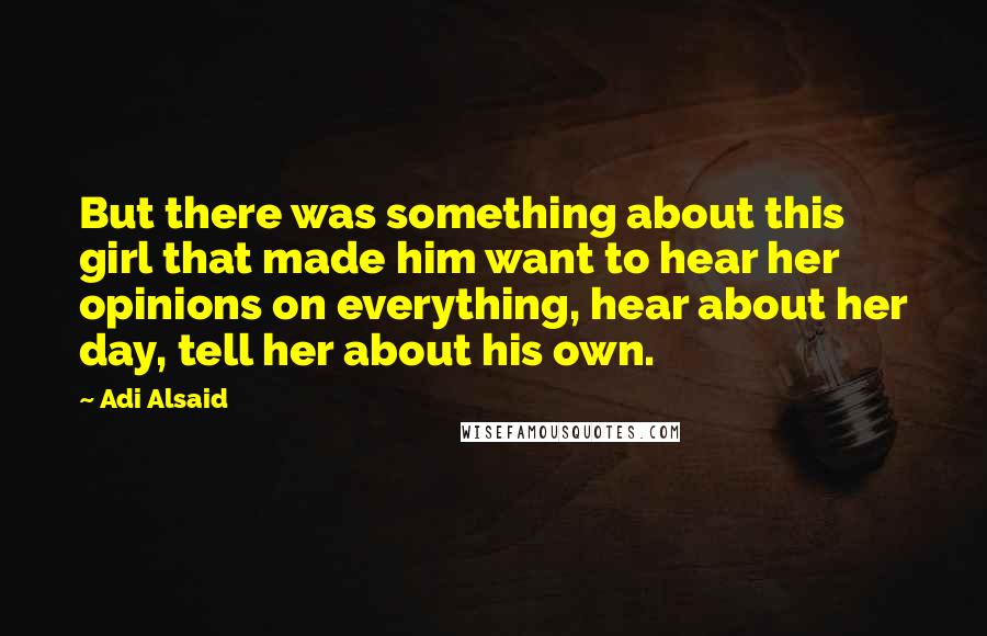 Adi Alsaid Quotes: But there was something about this girl that made him want to hear her opinions on everything, hear about her day, tell her about his own.