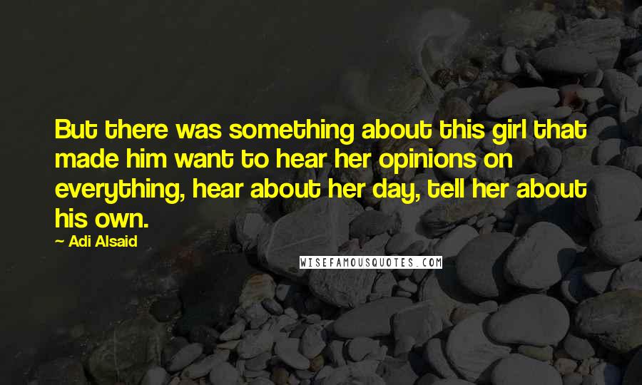 Adi Alsaid Quotes: But there was something about this girl that made him want to hear her opinions on everything, hear about her day, tell her about his own.