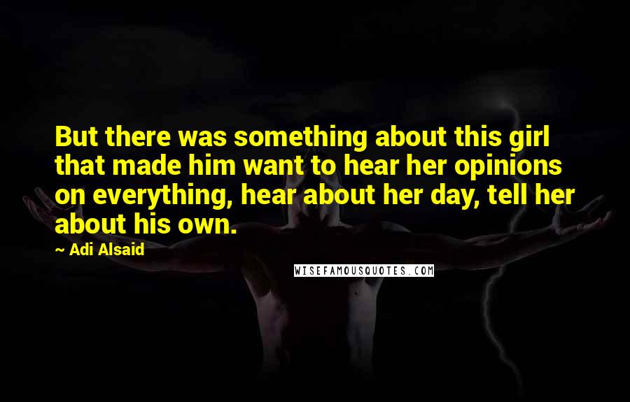 Adi Alsaid Quotes: But there was something about this girl that made him want to hear her opinions on everything, hear about her day, tell her about his own.