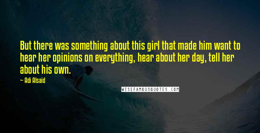 Adi Alsaid Quotes: But there was something about this girl that made him want to hear her opinions on everything, hear about her day, tell her about his own.