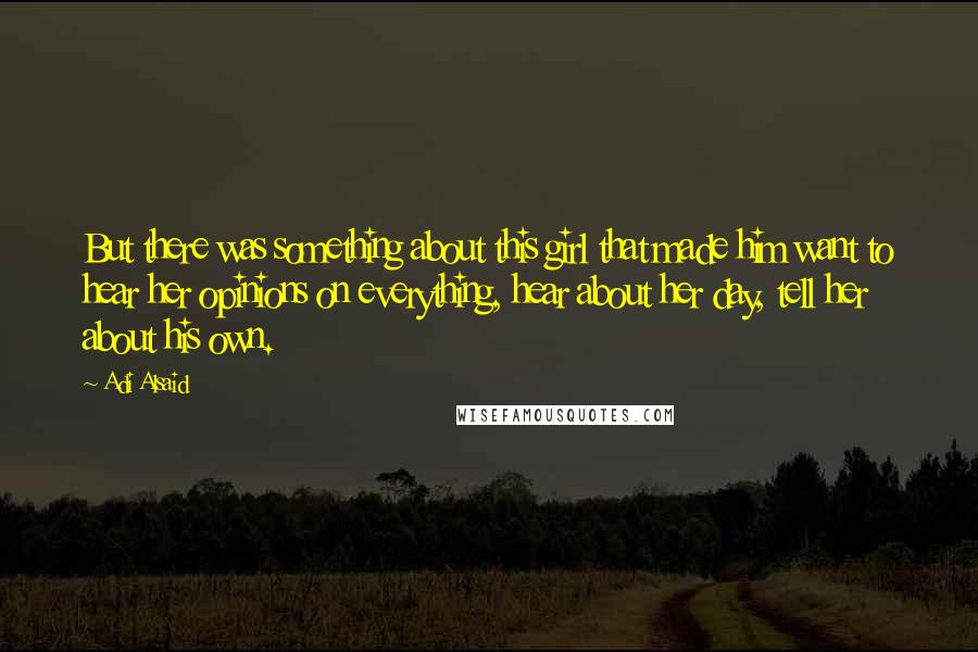 Adi Alsaid Quotes: But there was something about this girl that made him want to hear her opinions on everything, hear about her day, tell her about his own.