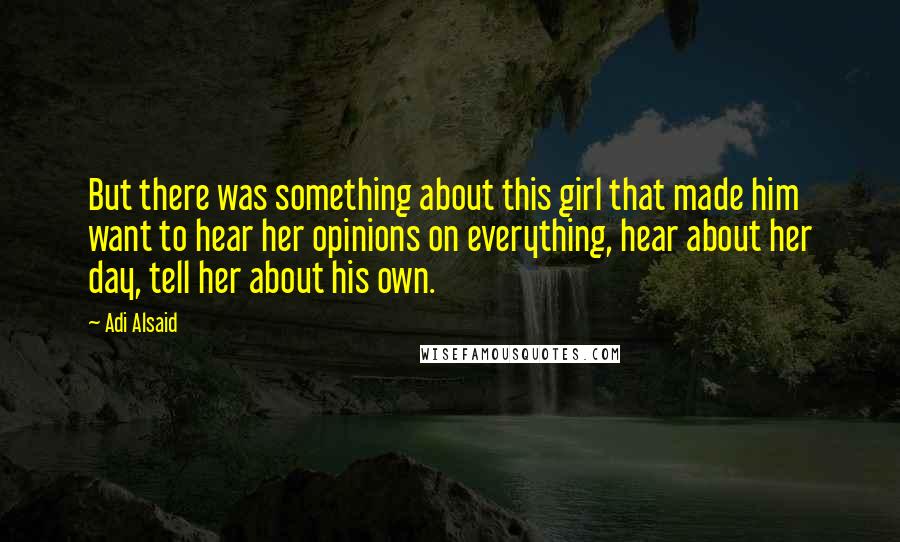 Adi Alsaid Quotes: But there was something about this girl that made him want to hear her opinions on everything, hear about her day, tell her about his own.