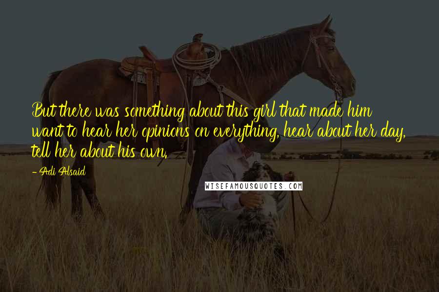 Adi Alsaid Quotes: But there was something about this girl that made him want to hear her opinions on everything, hear about her day, tell her about his own.