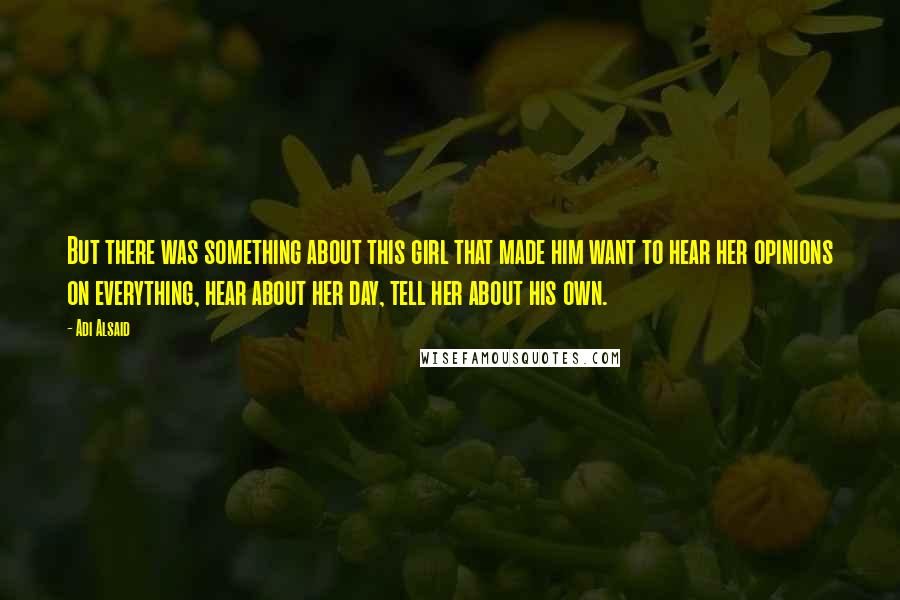 Adi Alsaid Quotes: But there was something about this girl that made him want to hear her opinions on everything, hear about her day, tell her about his own.