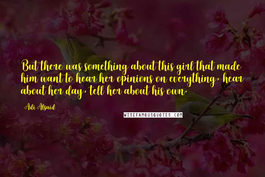 Adi Alsaid Quotes: But there was something about this girl that made him want to hear her opinions on everything, hear about her day, tell her about his own.