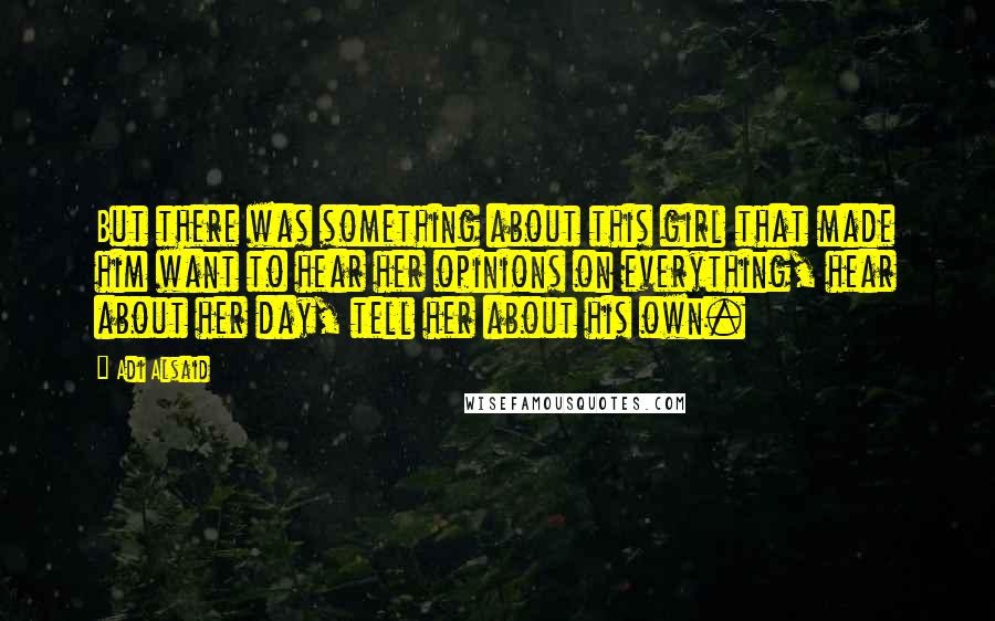 Adi Alsaid Quotes: But there was something about this girl that made him want to hear her opinions on everything, hear about her day, tell her about his own.