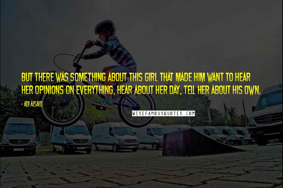 Adi Alsaid Quotes: But there was something about this girl that made him want to hear her opinions on everything, hear about her day, tell her about his own.