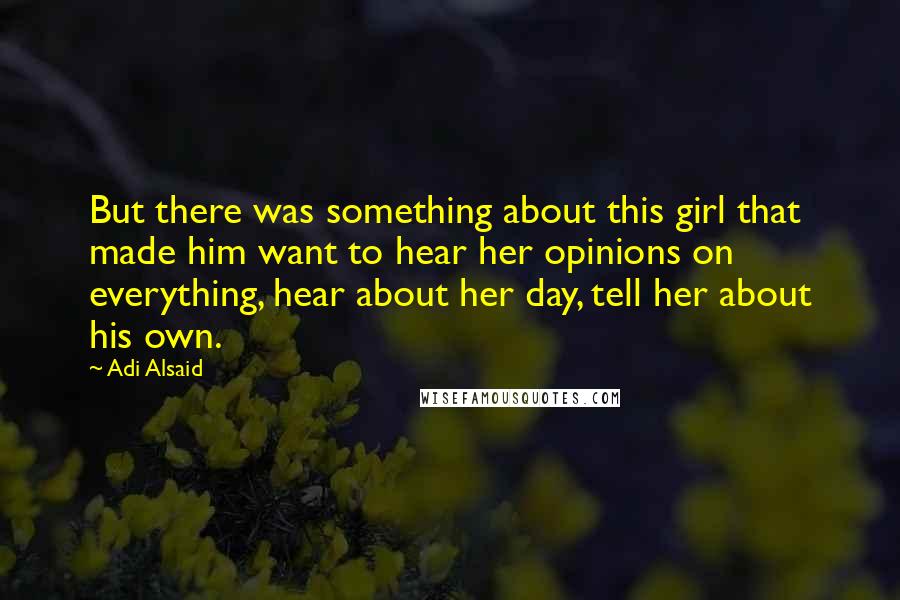 Adi Alsaid Quotes: But there was something about this girl that made him want to hear her opinions on everything, hear about her day, tell her about his own.