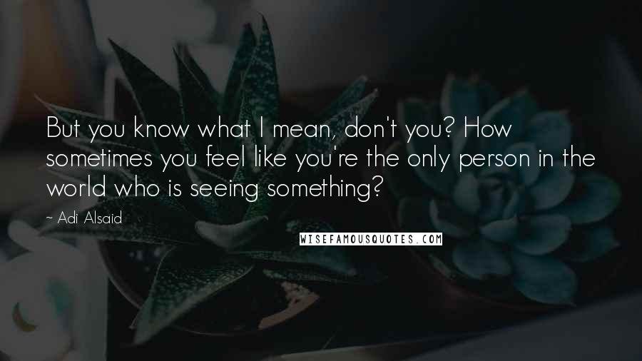 Adi Alsaid Quotes: But you know what I mean, don't you? How sometimes you feel like you're the only person in the world who is seeing something?