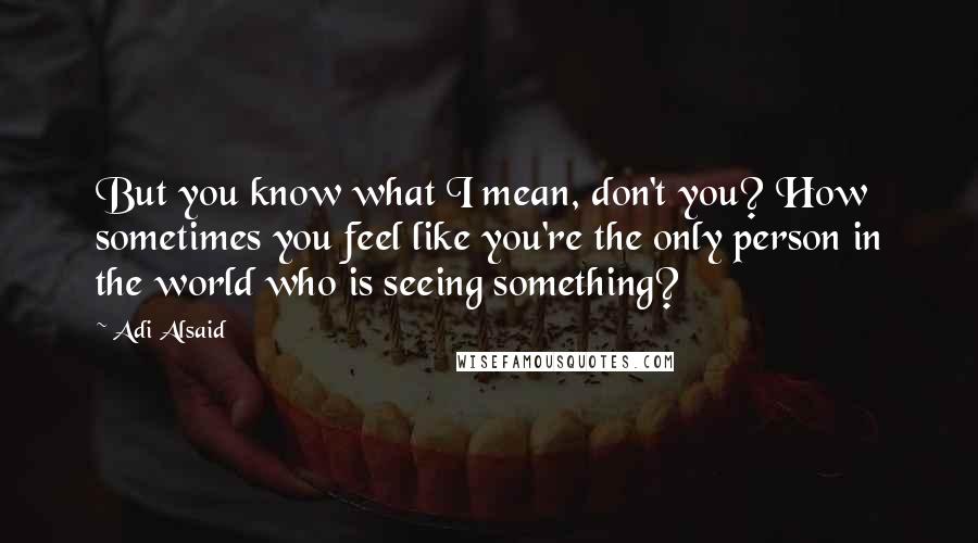 Adi Alsaid Quotes: But you know what I mean, don't you? How sometimes you feel like you're the only person in the world who is seeing something?