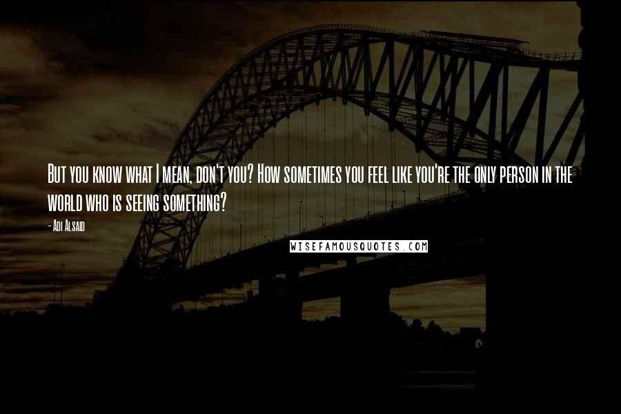 Adi Alsaid Quotes: But you know what I mean, don't you? How sometimes you feel like you're the only person in the world who is seeing something?