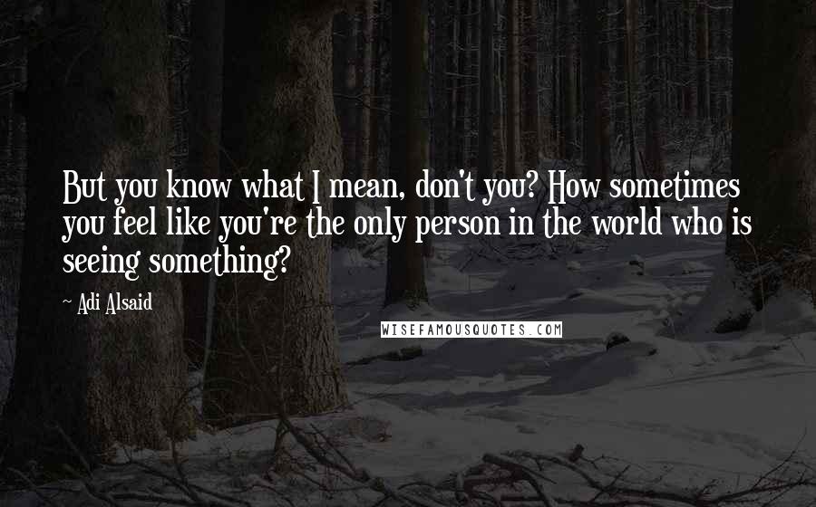 Adi Alsaid Quotes: But you know what I mean, don't you? How sometimes you feel like you're the only person in the world who is seeing something?