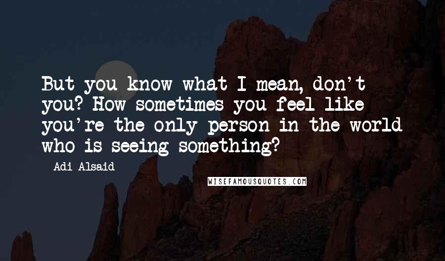 Adi Alsaid Quotes: But you know what I mean, don't you? How sometimes you feel like you're the only person in the world who is seeing something?