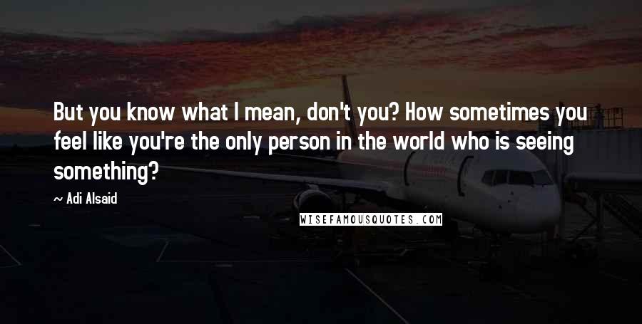 Adi Alsaid Quotes: But you know what I mean, don't you? How sometimes you feel like you're the only person in the world who is seeing something?