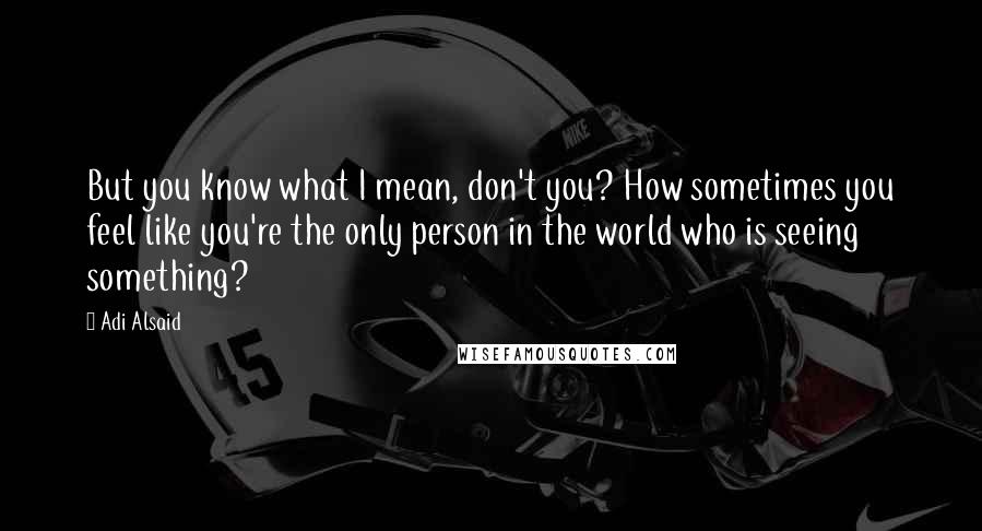 Adi Alsaid Quotes: But you know what I mean, don't you? How sometimes you feel like you're the only person in the world who is seeing something?