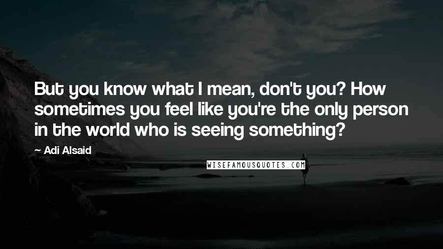 Adi Alsaid Quotes: But you know what I mean, don't you? How sometimes you feel like you're the only person in the world who is seeing something?