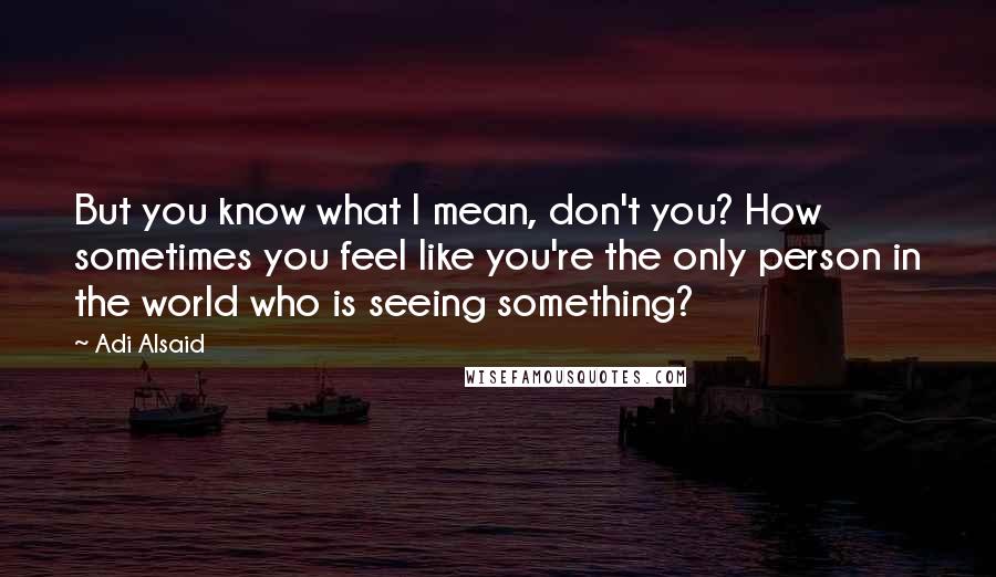 Adi Alsaid Quotes: But you know what I mean, don't you? How sometimes you feel like you're the only person in the world who is seeing something?