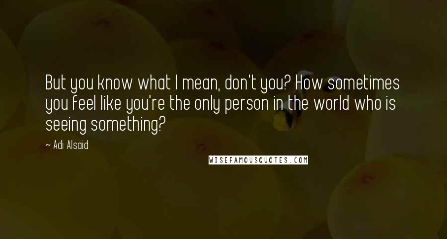 Adi Alsaid Quotes: But you know what I mean, don't you? How sometimes you feel like you're the only person in the world who is seeing something?