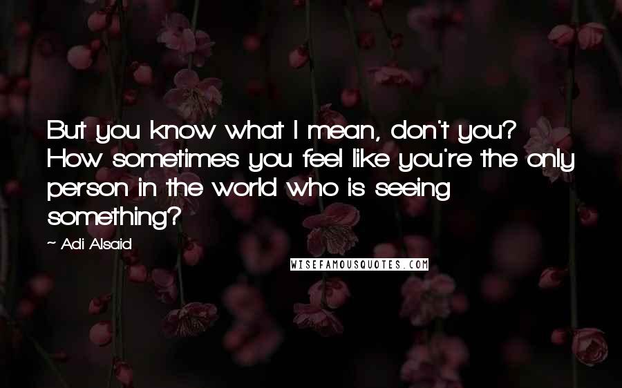 Adi Alsaid Quotes: But you know what I mean, don't you? How sometimes you feel like you're the only person in the world who is seeing something?