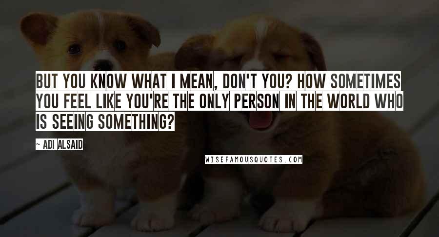 Adi Alsaid Quotes: But you know what I mean, don't you? How sometimes you feel like you're the only person in the world who is seeing something?