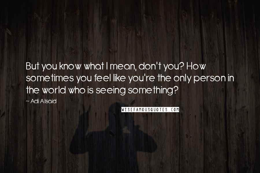 Adi Alsaid Quotes: But you know what I mean, don't you? How sometimes you feel like you're the only person in the world who is seeing something?