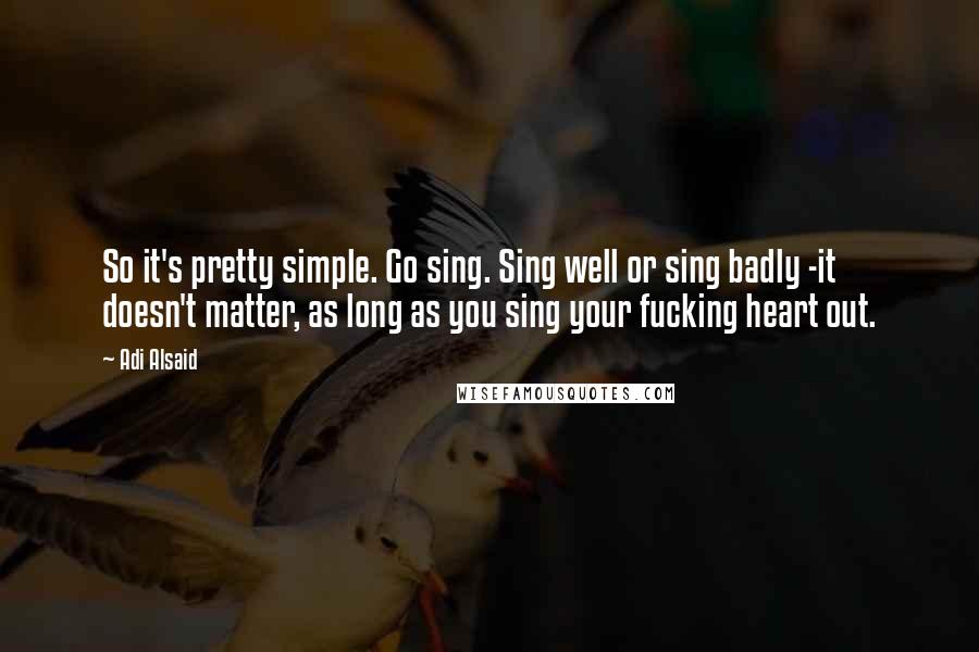 Adi Alsaid Quotes: So it's pretty simple. Go sing. Sing well or sing badly -it doesn't matter, as long as you sing your fucking heart out.