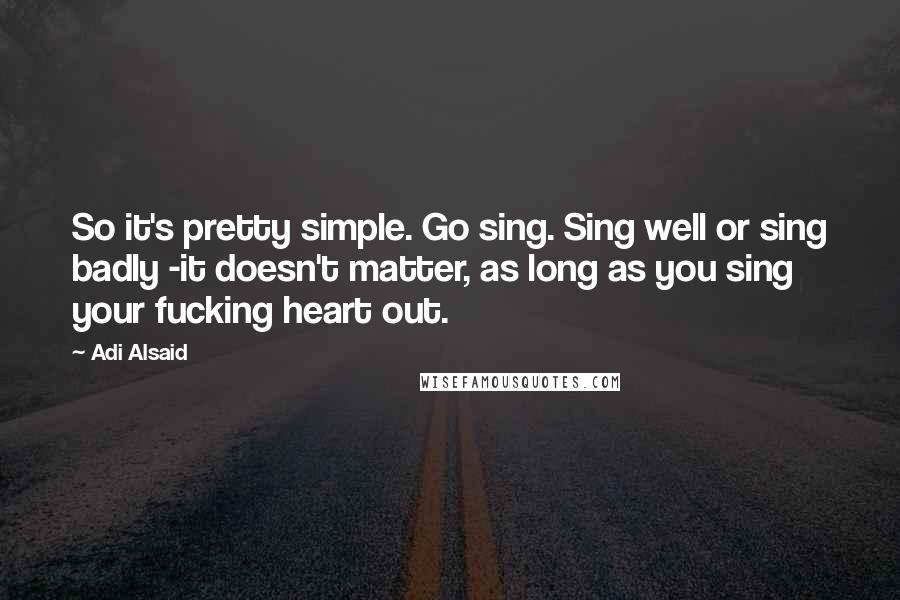 Adi Alsaid Quotes: So it's pretty simple. Go sing. Sing well or sing badly -it doesn't matter, as long as you sing your fucking heart out.