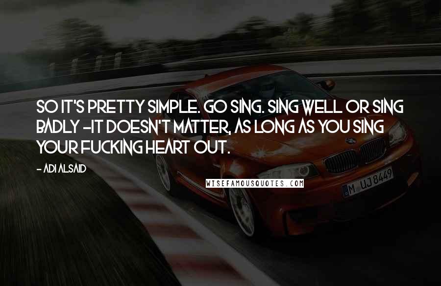 Adi Alsaid Quotes: So it's pretty simple. Go sing. Sing well or sing badly -it doesn't matter, as long as you sing your fucking heart out.