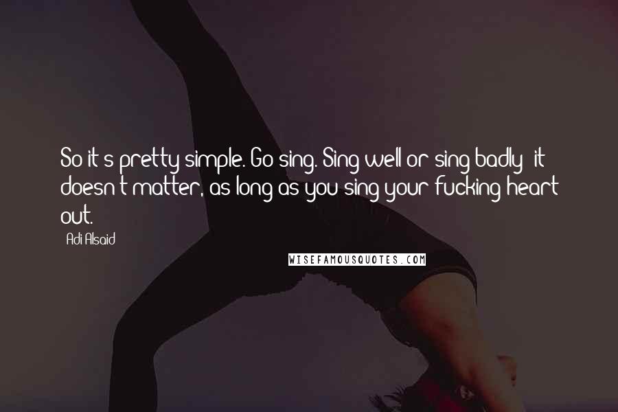 Adi Alsaid Quotes: So it's pretty simple. Go sing. Sing well or sing badly -it doesn't matter, as long as you sing your fucking heart out.