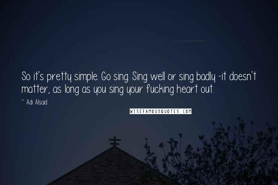 Adi Alsaid Quotes: So it's pretty simple. Go sing. Sing well or sing badly -it doesn't matter, as long as you sing your fucking heart out.