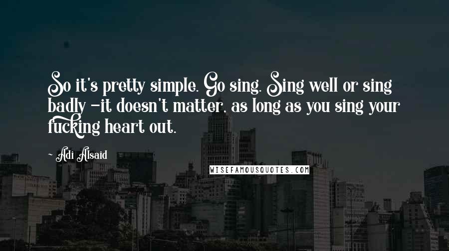 Adi Alsaid Quotes: So it's pretty simple. Go sing. Sing well or sing badly -it doesn't matter, as long as you sing your fucking heart out.