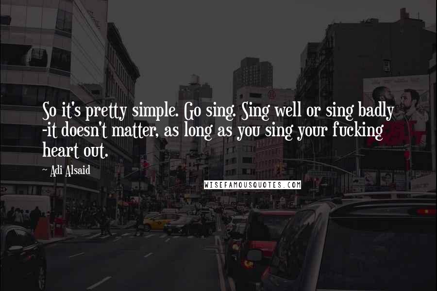 Adi Alsaid Quotes: So it's pretty simple. Go sing. Sing well or sing badly -it doesn't matter, as long as you sing your fucking heart out.