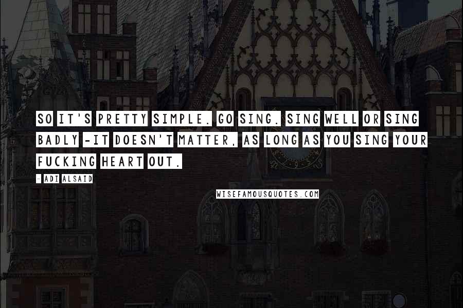 Adi Alsaid Quotes: So it's pretty simple. Go sing. Sing well or sing badly -it doesn't matter, as long as you sing your fucking heart out.