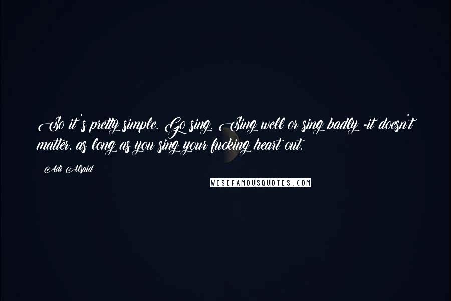 Adi Alsaid Quotes: So it's pretty simple. Go sing. Sing well or sing badly -it doesn't matter, as long as you sing your fucking heart out.