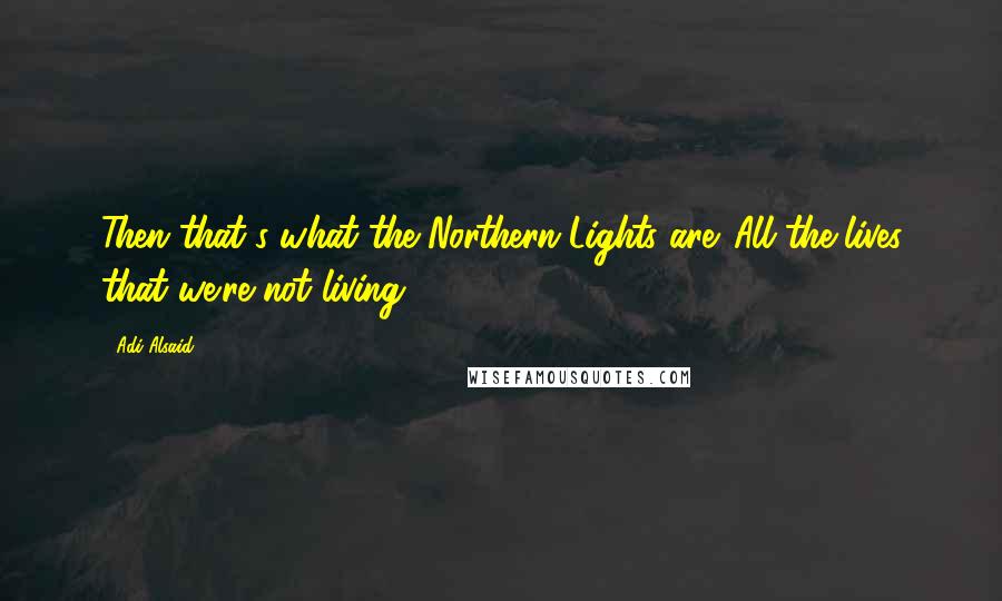 Adi Alsaid Quotes: Then that's what the Northern Lights are. All the lives that we're not living.