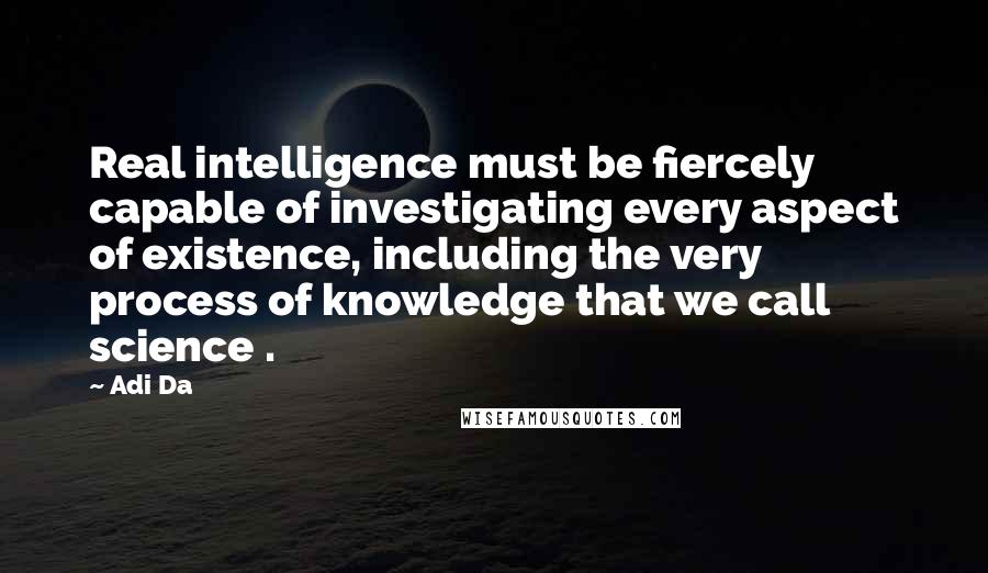 Adi Da Quotes: Real intelligence must be fiercely capable of investigating every aspect of existence, including the very process of knowledge that we call science .