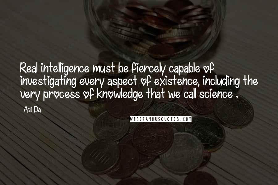 Adi Da Quotes: Real intelligence must be fiercely capable of investigating every aspect of existence, including the very process of knowledge that we call science .