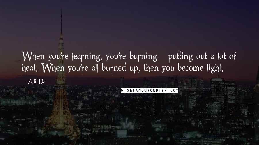 Adi Da Quotes: When you're learning, you're burning - putting out a lot of heat. When you're all burned up, then you become light.