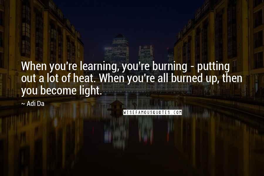 Adi Da Quotes: When you're learning, you're burning - putting out a lot of heat. When you're all burned up, then you become light.